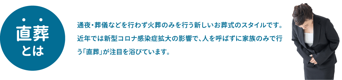 直葬とは、通夜・葬儀などを行わず火葬のみを行う新しいお葬式のスタイルです。近年では新型コロナ感染症拡大の影響で、人を呼ばずに家族のみで行う「直葬」が注目を浴びています。 直葬とは、通夜・葬儀などを行わず火葬のみを行う新しいお葬式のスタイルです。近年では新型コロナ感染症拡大の影響で、人を呼ばずに家族のみで行う「直葬」が注目を浴びています。