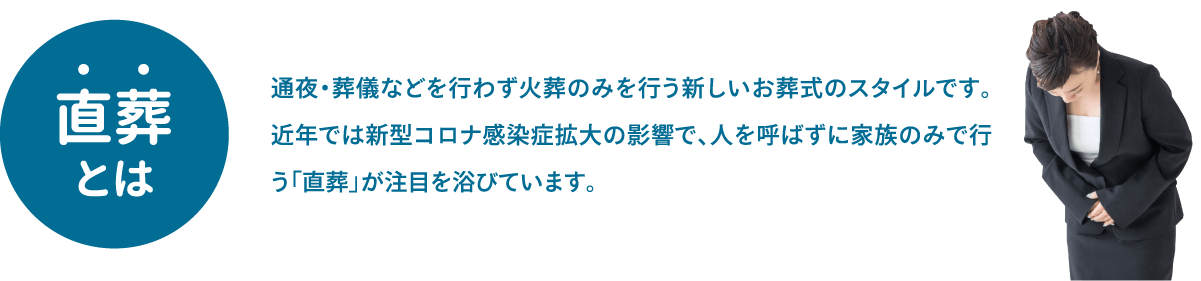 直葬とは、通夜・葬儀などを行わず火葬のみを行う新しいお葬式のスタイルです。近年では新型コロナ感染症拡大の影響で、人を呼ばずに家族のみで行う「直葬」が注目を浴びています。