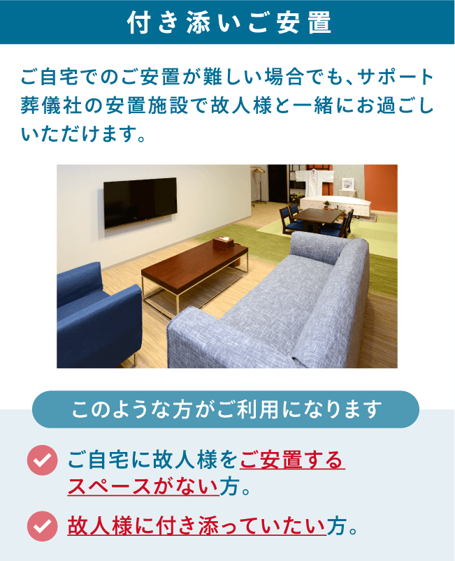 ご自宅でのご安置が難しい場合でも、サポート葬儀社の安置施設で故人様と一緒にお過ごしいただけます。 付き添いご安置