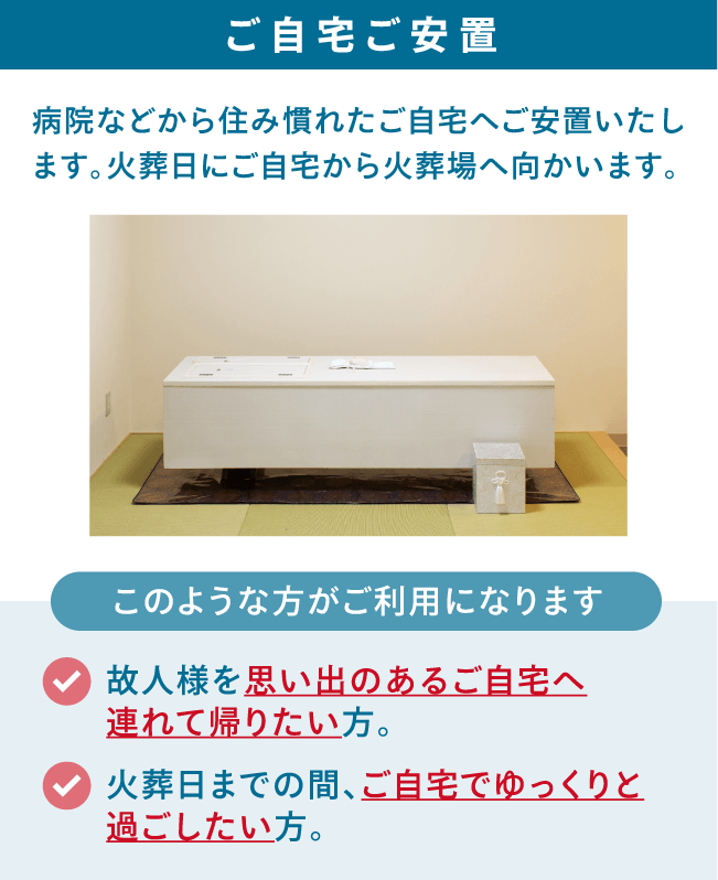 病院などから住み慣れたご自宅へご安置いたします。火葬日にご自宅から火葬場へ向かいます。 ご自宅ご安置