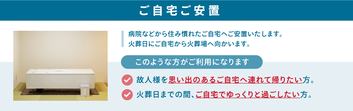 病院などから住み慣れたご自宅へご安置いたします。火葬日にご自宅から火葬場へ向かいます。 ご自宅ご安置