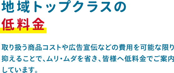 取り扱う商品コストや広告宣伝などの費用を可能な限り抑えることで、ムリ・ムダを省き、皆様へ低料金でご案内 しています。 取り扱う商品コストや広告宣伝などの費用を可能な限り抑えることで、ムリ・ムダを省き、皆様へ低料金でご案内 しています。