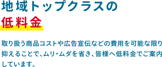 取り扱う商品コストや広告宣伝などの費用を可能な限り抑えることで、ムリ・ムダを省き、皆様へ低料金でご案内 しています。