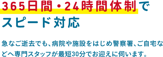 急なご逝去でも、病院や施設をはじめ警察署、ご自宅などへ専門スタッフが最短30分でお迎えに伺います。 急なご逝去でも、病院や施設をはじめ警察署、ご自宅などへ専門スタッフが最短30分でお迎えに伺います。
