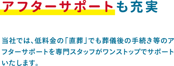 当社では、低料金の「直葬」でも葬儀後の手続き等のアフターサポートを専門スタッフがワンストップでサポートいたします。 当社では、低料金の「直葬」でも葬儀後の手続き等のアフターサポートを専門スタッフがワンストップでサポートいたします。