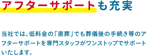 当社では、低料金の「直葬」でも葬儀後の手続き等のアフターサポートを専門スタッフがワンストップでサポートいたします。