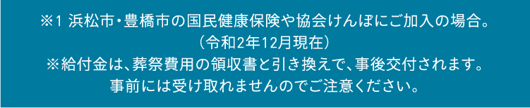 ※1 豊橋市の国民健康保険や協会けんぽにご加入の場合。(令和2年12月現在)※給付金は、葬祭費用の領収書と引き換えで、事後交付されます。事前には受け取れませんのでご注意ください。 ※1 豊橋市の国民健康保険や協会けんぽにご加入の場合。(令和2年12月現在)※給付金は、葬祭費用の領収書と引き換えで、事後交付されます。事前には受け取れませんのでご注意ください。