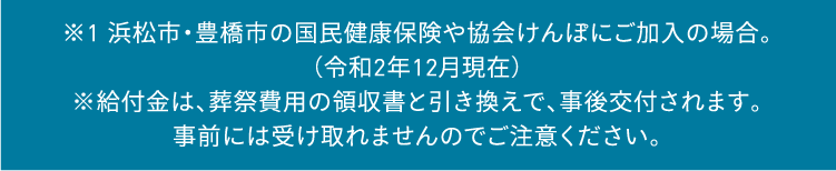 ※1 豊橋市の国民健康保険や協会けんぽにご加入の場合。（令和2年12月現在）※給付金は、葬祭費用の領収書と引き換えで、事後交付されます。事前には受け取れませんのでご注意ください。