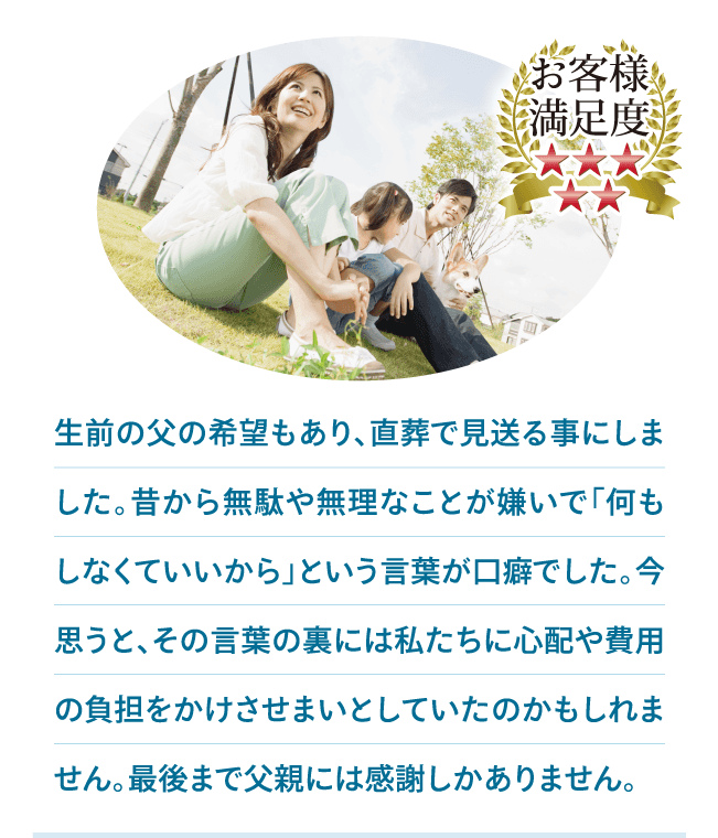 生前の父の希望もあり、直葬で見送る事にしました。昔から無駄や無理なことが嫌いで「何もしなくていいから」という言葉が口癖でした。今思うと、その言葉の裏には私たちに心配や費用の負担をかけさせまいとしていたのかもしれません。最後まで父親には感謝しかありません。 生前の父の希望もあり、直葬で見送る事にしました。昔から無駄や無理なことが嫌いで「何もしなくていいから」という言葉が口癖でした。今思うと、その言葉の裏には私たちに心配や費用の負担をかけさせまいとしていたのかもしれません。最後まで父親には感謝しかありません。