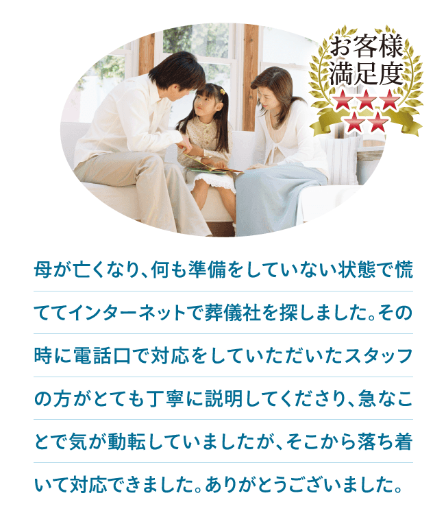 母が亡くなり、何も準備をしていない状態で慌ててインターネットで葬儀社を探しました。その時に電話口で対応をしていただいたスタッフの方がとても丁寧に説明してくださり、急なことで気が動転していましたが、そこから落ち着いて対応できました。ありがとうございました。 母が亡くなり、何も準備をしていない状態で慌ててインターネットで葬儀社を探しました。その時に電話口で対応をしていただいたスタッフの方がとても丁寧に説明してくださり、急なことで気が動転していましたが、そこから落ち着いて対応できました。ありがとうございました。