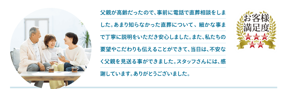 父親が高齢だったので、事前に電話で直葬相談をしました。あまり知らなかった直葬について細かな事まで丁寧に説明をいただき安心しました。また、私たちの要望やこだわりも伝えることができて、当日は、不安なく父親を見送る事ができました。スタッフさんには、感謝しています。ありがとうございました。 父親が高齢だったので、事前に電話で直葬相談をしました。あまり知らなかった直葬について細かな事まで丁寧に説明をいただき安心しました。また、私たちの要望やこだわりも伝えることができて、当日は、不安なく父親を見送る事ができました。スタッフさんには、感謝しています。ありがとうございました。
