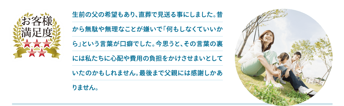 生前の父の希望もあり、直葬で見送る事にしました。昔から無駄や無理なことが嫌いで「何もしなくていいから」という言葉が口癖でした。今思うと、その言葉の裏には私たちに心配や費用の負担をかけさせまいとしていたのかもしれません。最後まで父親には感謝しかありません。 生前の父の希望もあり、直葬で見送る事にしました。昔から無駄や無理なことが嫌いで「何もしなくていいから」という言葉が口癖でした。今思うと、その言葉の裏には私たちに心配や費用の負担をかけさせまいとしていたのかもしれません。最後まで父親には感謝しかありません。