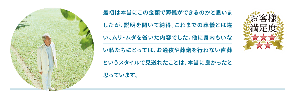 最初は本当にこの金額で葬儀ができるのかと思いましたが、説明を聞いて納得。これまでの葬儀とは違い、ムリ・ムダを省いた内容でした。他に身内もいない私たちにとっては、お通夜や葬儀を行わない直葬というスタイルで見送れたことは、本当に良かったと思っています。 最初は本当にこの金額で葬儀ができるのかと思いましたが、説明を聞いて納得。これまでの葬儀とは違い、ムリ・ムダを省いた内容でした。他に身内もいない私たちにとっては、お通夜や葬儀を行わない直葬というスタイルで見送れたことは、本当に良かったと思っています。