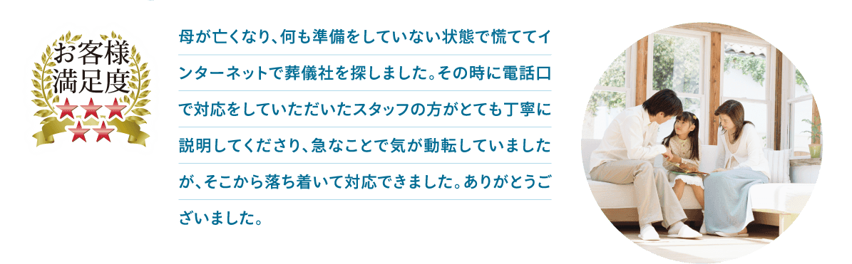 母が亡くなり、何も準備をしていない状態で慌ててインターネットで葬儀社を探しました。その時に電話口で対応をしていただいたスタッフの方がとても丁寧に説明してくださり、急なことで気が動転していましたが、そこから落ち着いて対応できました。ありがとうございました。 母が亡くなり、何も準備をしていない状態で慌ててインターネットで葬儀社を探しました。その時に電話口で対応をしていただいたスタッフの方がとても丁寧に説明してくださり、急なことで気が動転していましたが、そこから落ち着いて対応できました。ありがとうございました。