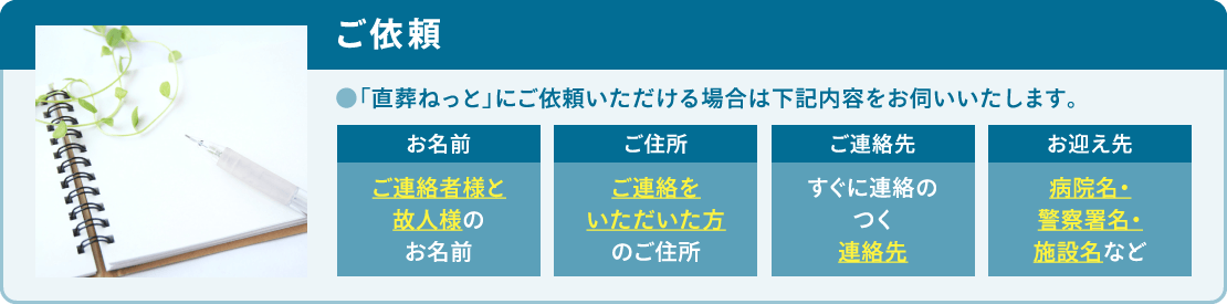 「直葬ねっと」にご依頼いただける場合は「お名前」「ご住所」「ご連絡先」「お迎え先」をお伺いいたします。 「直葬ねっと」にご依頼いただける場合は「お名前」「ご住所」「ご連絡先」「お迎え先」をお伺いいたします。