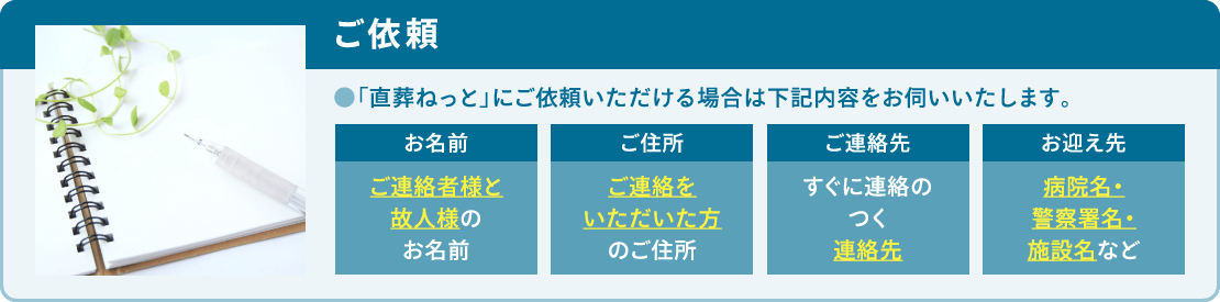 「直葬ねっと」にご依頼いただける場合は「お名前」「ご住所」「ご連絡先」「お迎え先」をお伺いいたします。