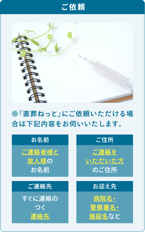 「直葬ねっと」にご依頼いただける場合は「お名前」「ご住所」「ご連絡先」「お迎え先」をお伺いいたします。