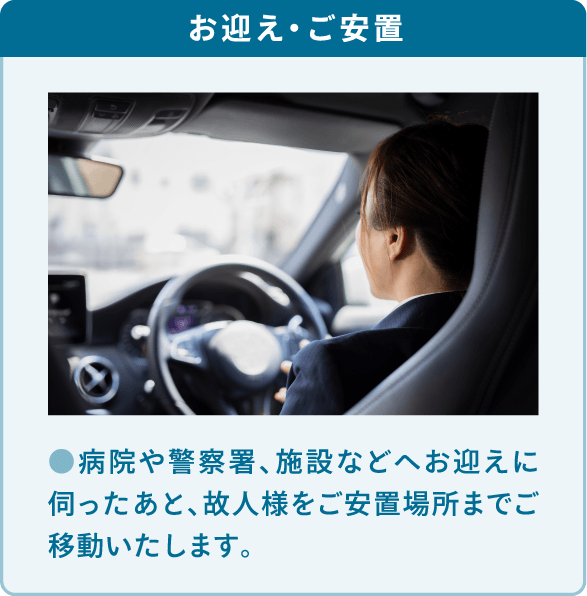 病院や警察署、施設などへお迎えに伺ったあと、故人様をご安置場所までご移動いたします。 病院や警察署、施設などへお迎えに伺ったあと、故人様をご安置場所までご移動いたします。